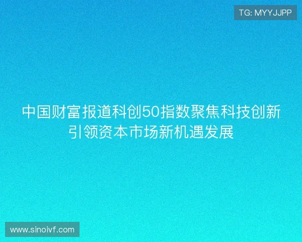 中国财富报道科创50指数聚焦科技创新引领资本市场新机遇发展